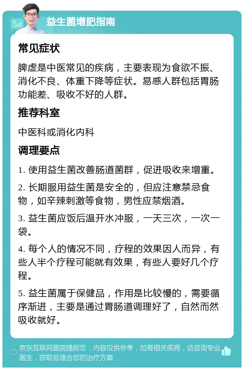 益生菌增肥指南 常见症状 脾虚是中医常见的疾病，主要表现为食欲不振、消化不良、体重下降等症状。易感人群包括胃肠功能差、吸收不好的人群。 推荐科室 中医科或消化内科 调理要点 1. 使用益生菌改善肠道菌群，促进吸收来增重。 2. 长期服用益生菌是安全的，但应注意禁忌食物，如辛辣刺激等食物，男性应禁烟酒。 3. 益生菌应饭后温开水冲服，一天三次，一次一袋。 4. 每个人的情况不同，疗程的效果因人而异，有些人半个疗程可能就有效果，有些人要好几个疗程。 5. 益生菌属于保健品，作用是比较慢的，需要循序渐进，主要是通过胃肠道调理好了，自然而然吸收就好。