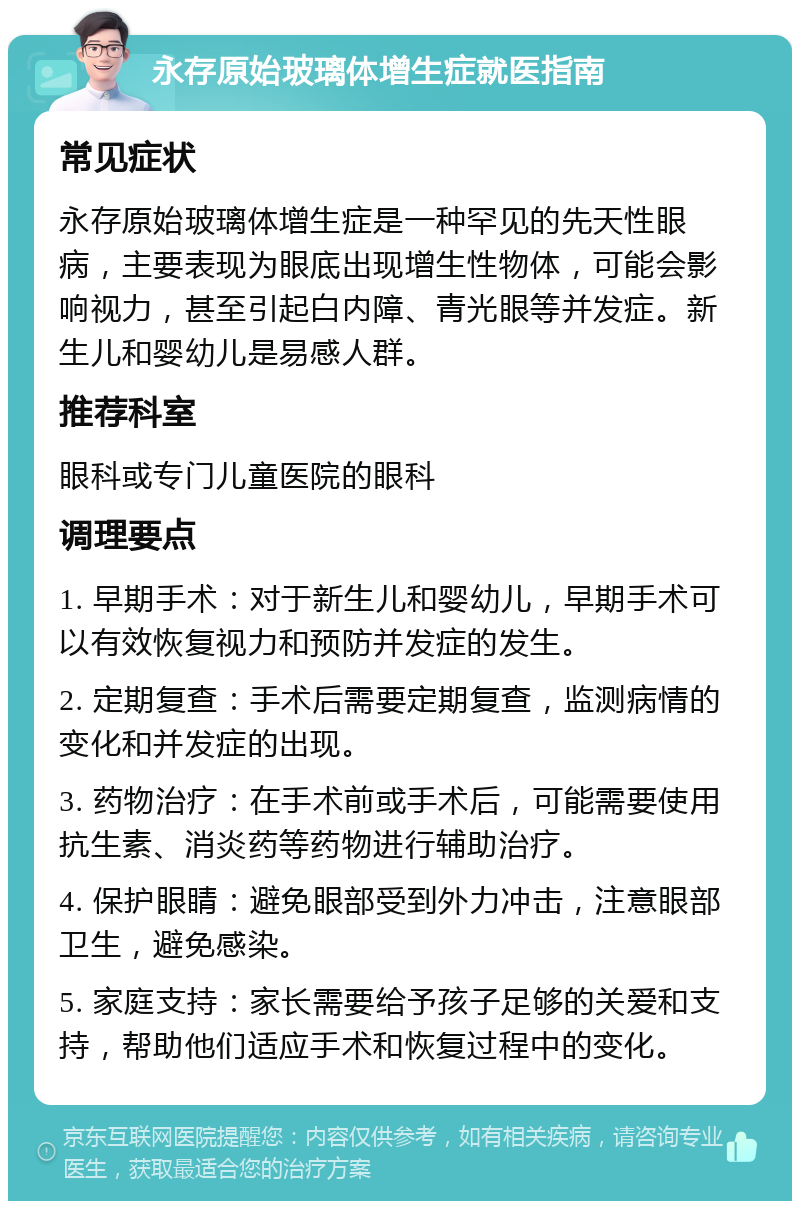 永存原始玻璃体增生症就医指南 常见症状 永存原始玻璃体增生症是一种罕见的先天性眼病，主要表现为眼底出现增生性物体，可能会影响视力，甚至引起白内障、青光眼等并发症。新生儿和婴幼儿是易感人群。 推荐科室 眼科或专门儿童医院的眼科 调理要点 1. 早期手术：对于新生儿和婴幼儿，早期手术可以有效恢复视力和预防并发症的发生。 2. 定期复查：手术后需要定期复查，监测病情的变化和并发症的出现。 3. 药物治疗：在手术前或手术后，可能需要使用抗生素、消炎药等药物进行辅助治疗。 4. 保护眼睛：避免眼部受到外力冲击，注意眼部卫生，避免感染。 5. 家庭支持：家长需要给予孩子足够的关爱和支持，帮助他们适应手术和恢复过程中的变化。