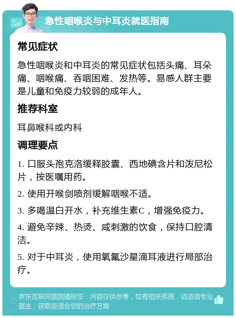 急性咽喉炎与中耳炎就医指南 常见症状 急性咽喉炎和中耳炎的常见症状包括头痛、耳朵痛、咽喉痛、吞咽困难、发热等。易感人群主要是儿童和免疫力较弱的成年人。 推荐科室 耳鼻喉科或内科 调理要点 1. 口服头孢克洛缓释胶囊、西地碘含片和泼尼松片，按医嘱用药。 2. 使用开喉剑喷剂缓解咽喉不适。 3. 多喝温白开水，补充维生素C，增强免疫力。 4. 避免辛辣、热烫、咸刺激的饮食，保持口腔清洁。 5. 对于中耳炎，使用氧氟沙星滴耳液进行局部治疗。