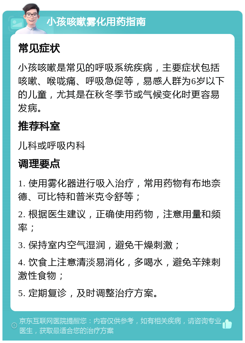 小孩咳嗽雾化用药指南 常见症状 小孩咳嗽是常见的呼吸系统疾病，主要症状包括咳嗽、喉咙痛、呼吸急促等，易感人群为6岁以下的儿童，尤其是在秋冬季节或气候变化时更容易发病。 推荐科室 儿科或呼吸内科 调理要点 1. 使用雾化器进行吸入治疗，常用药物有布地奈德、可比特和普米克令舒等； 2. 根据医生建议，正确使用药物，注意用量和频率； 3. 保持室内空气湿润，避免干燥刺激； 4. 饮食上注意清淡易消化，多喝水，避免辛辣刺激性食物； 5. 定期复诊，及时调整治疗方案。