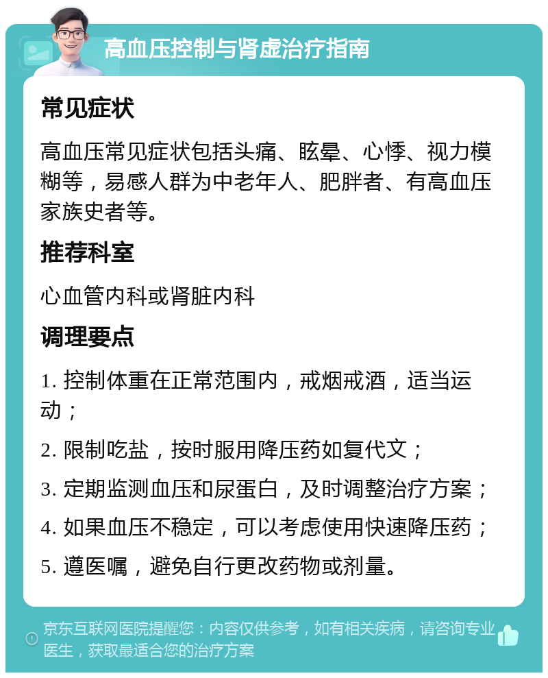 高血压控制与肾虚治疗指南 常见症状 高血压常见症状包括头痛、眩晕、心悸、视力模糊等，易感人群为中老年人、肥胖者、有高血压家族史者等。 推荐科室 心血管内科或肾脏内科 调理要点 1. 控制体重在正常范围内，戒烟戒酒，适当运动； 2. 限制吃盐，按时服用降压药如复代文； 3. 定期监测血压和尿蛋白，及时调整治疗方案； 4. 如果血压不稳定，可以考虑使用快速降压药； 5. 遵医嘱，避免自行更改药物或剂量。