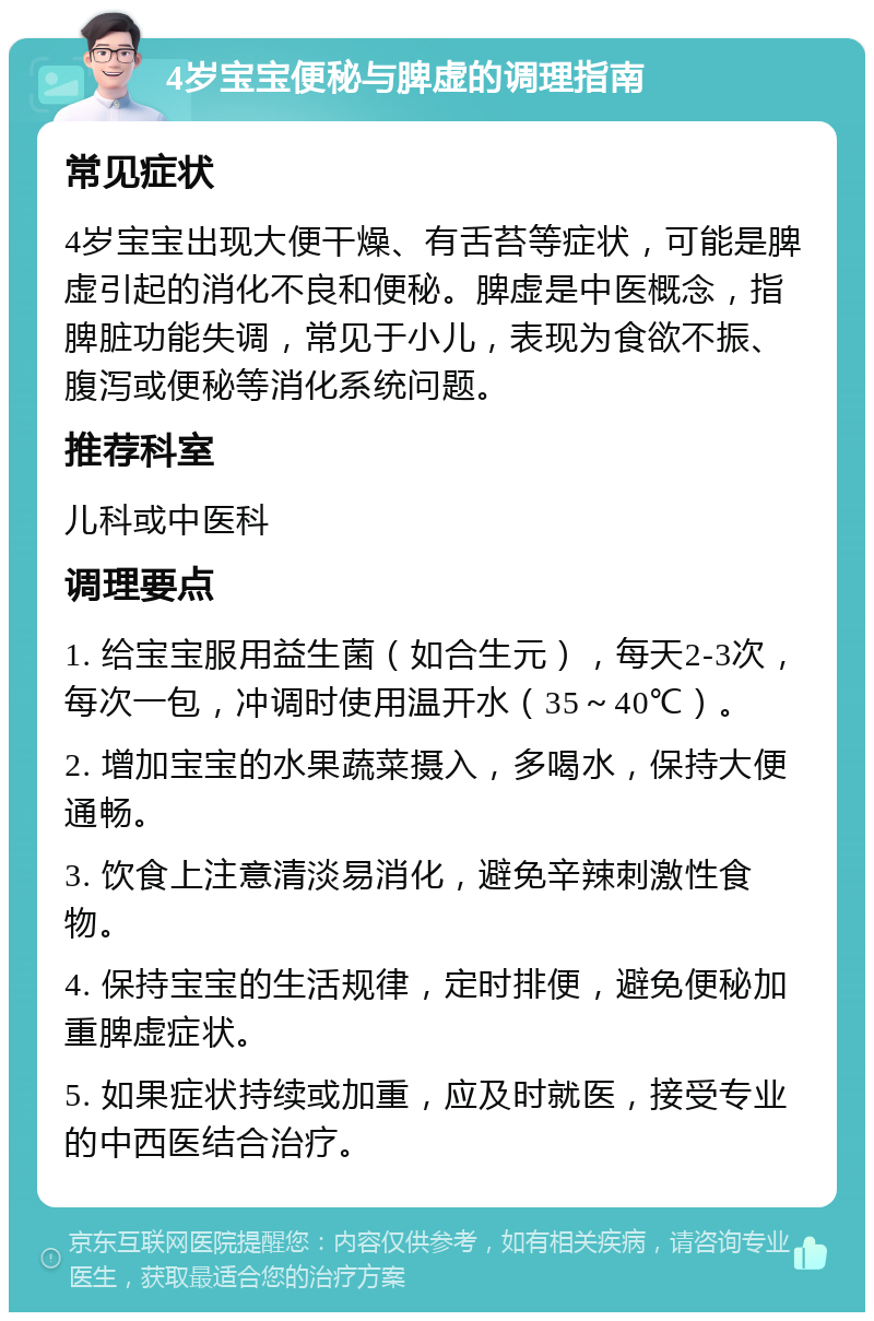 4岁宝宝便秘与脾虚的调理指南 常见症状 4岁宝宝出现大便干燥、有舌苔等症状，可能是脾虚引起的消化不良和便秘。脾虚是中医概念，指脾脏功能失调，常见于小儿，表现为食欲不振、腹泻或便秘等消化系统问题。 推荐科室 儿科或中医科 调理要点 1. 给宝宝服用益生菌（如合生元），每天2-3次，每次一包，冲调时使用温开水（35～40℃）。 2. 增加宝宝的水果蔬菜摄入，多喝水，保持大便通畅。 3. 饮食上注意清淡易消化，避免辛辣刺激性食物。 4. 保持宝宝的生活规律，定时排便，避免便秘加重脾虚症状。 5. 如果症状持续或加重，应及时就医，接受专业的中西医结合治疗。