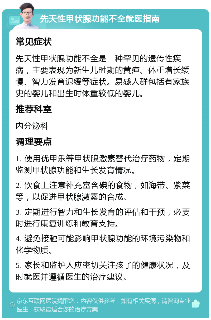 先天性甲状腺功能不全就医指南 常见症状 先天性甲状腺功能不全是一种罕见的遗传性疾病，主要表现为新生儿时期的黄疸、体重增长缓慢、智力发育迟缓等症状。易感人群包括有家族史的婴儿和出生时体重较低的婴儿。 推荐科室 内分泌科 调理要点 1. 使用优甲乐等甲状腺激素替代治疗药物，定期监测甲状腺功能和生长发育情况。 2. 饮食上注意补充富含碘的食物，如海带、紫菜等，以促进甲状腺激素的合成。 3. 定期进行智力和生长发育的评估和干预，必要时进行康复训练和教育支持。 4. 避免接触可能影响甲状腺功能的环境污染物和化学物质。 5. 家长和监护人应密切关注孩子的健康状况，及时就医并遵循医生的治疗建议。