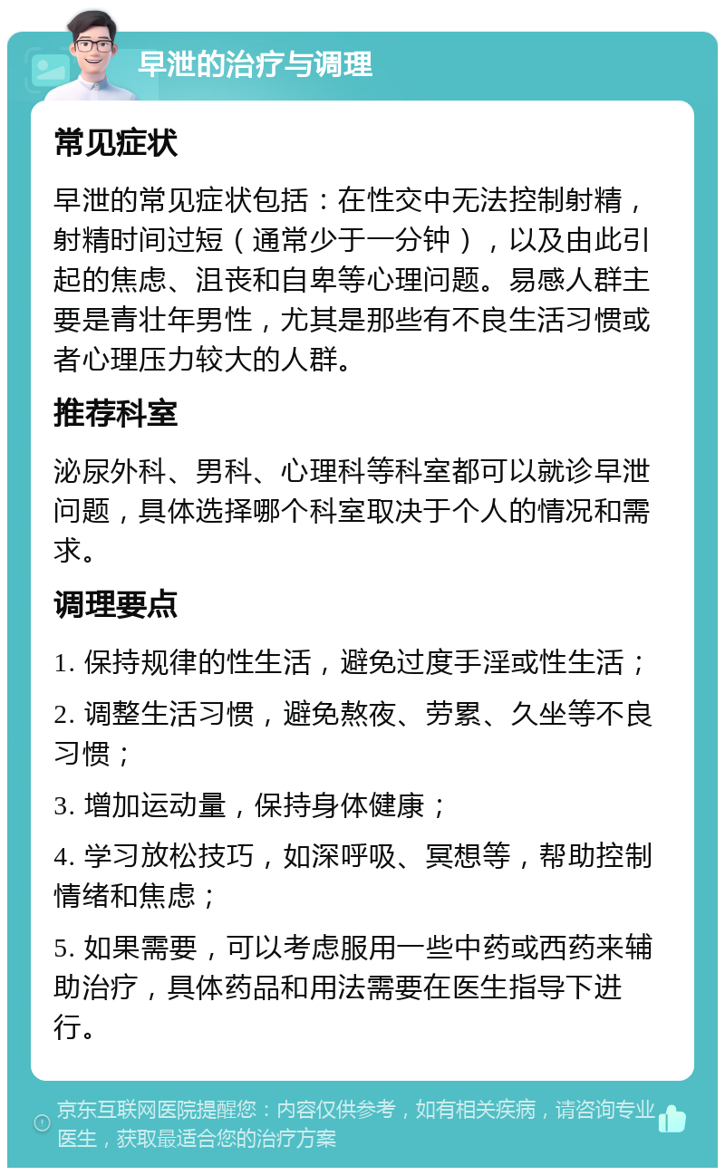 早泄的治疗与调理 常见症状 早泄的常见症状包括：在性交中无法控制射精，射精时间过短（通常少于一分钟），以及由此引起的焦虑、沮丧和自卑等心理问题。易感人群主要是青壮年男性，尤其是那些有不良生活习惯或者心理压力较大的人群。 推荐科室 泌尿外科、男科、心理科等科室都可以就诊早泄问题，具体选择哪个科室取决于个人的情况和需求。 调理要点 1. 保持规律的性生活，避免过度手淫或性生活； 2. 调整生活习惯，避免熬夜、劳累、久坐等不良习惯； 3. 增加运动量，保持身体健康； 4. 学习放松技巧，如深呼吸、冥想等，帮助控制情绪和焦虑； 5. 如果需要，可以考虑服用一些中药或西药来辅助治疗，具体药品和用法需要在医生指导下进行。