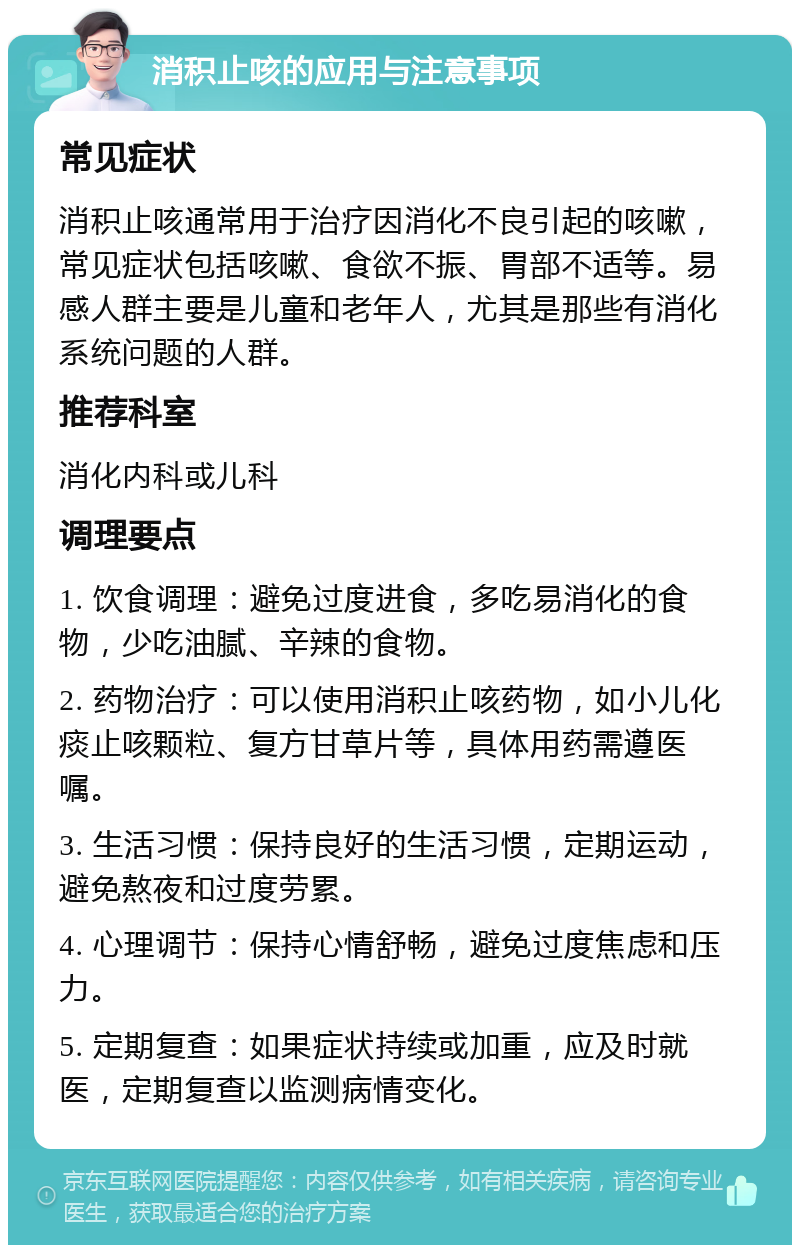 消积止咳的应用与注意事项 常见症状 消积止咳通常用于治疗因消化不良引起的咳嗽，常见症状包括咳嗽、食欲不振、胃部不适等。易感人群主要是儿童和老年人，尤其是那些有消化系统问题的人群。 推荐科室 消化内科或儿科 调理要点 1. 饮食调理：避免过度进食，多吃易消化的食物，少吃油腻、辛辣的食物。 2. 药物治疗：可以使用消积止咳药物，如小儿化痰止咳颗粒、复方甘草片等，具体用药需遵医嘱。 3. 生活习惯：保持良好的生活习惯，定期运动，避免熬夜和过度劳累。 4. 心理调节：保持心情舒畅，避免过度焦虑和压力。 5. 定期复查：如果症状持续或加重，应及时就医，定期复查以监测病情变化。