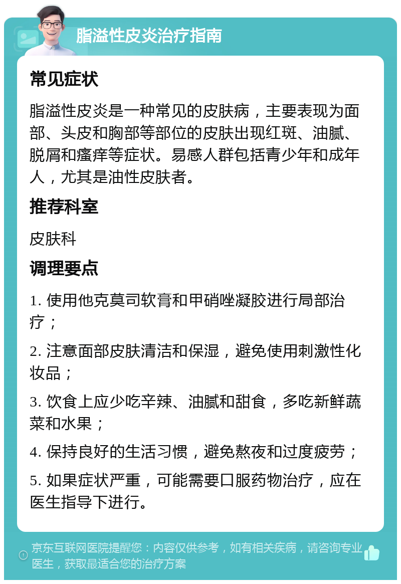 脂溢性皮炎治疗指南 常见症状 脂溢性皮炎是一种常见的皮肤病，主要表现为面部、头皮和胸部等部位的皮肤出现红斑、油腻、脱屑和瘙痒等症状。易感人群包括青少年和成年人，尤其是油性皮肤者。 推荐科室 皮肤科 调理要点 1. 使用他克莫司软膏和甲硝唑凝胶进行局部治疗； 2. 注意面部皮肤清洁和保湿，避免使用刺激性化妆品； 3. 饮食上应少吃辛辣、油腻和甜食，多吃新鲜蔬菜和水果； 4. 保持良好的生活习惯，避免熬夜和过度疲劳； 5. 如果症状严重，可能需要口服药物治疗，应在医生指导下进行。