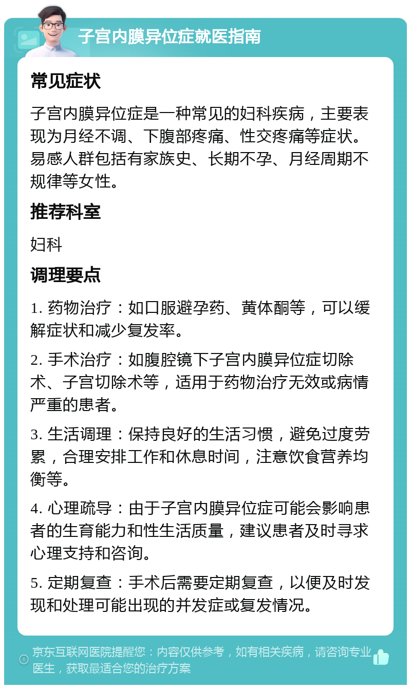 子宫内膜异位症就医指南 常见症状 子宫内膜异位症是一种常见的妇科疾病，主要表现为月经不调、下腹部疼痛、性交疼痛等症状。易感人群包括有家族史、长期不孕、月经周期不规律等女性。 推荐科室 妇科 调理要点 1. 药物治疗：如口服避孕药、黄体酮等，可以缓解症状和减少复发率。 2. 手术治疗：如腹腔镜下子宫内膜异位症切除术、子宫切除术等，适用于药物治疗无效或病情严重的患者。 3. 生活调理：保持良好的生活习惯，避免过度劳累，合理安排工作和休息时间，注意饮食营养均衡等。 4. 心理疏导：由于子宫内膜异位症可能会影响患者的生育能力和性生活质量，建议患者及时寻求心理支持和咨询。 5. 定期复查：手术后需要定期复查，以便及时发现和处理可能出现的并发症或复发情况。