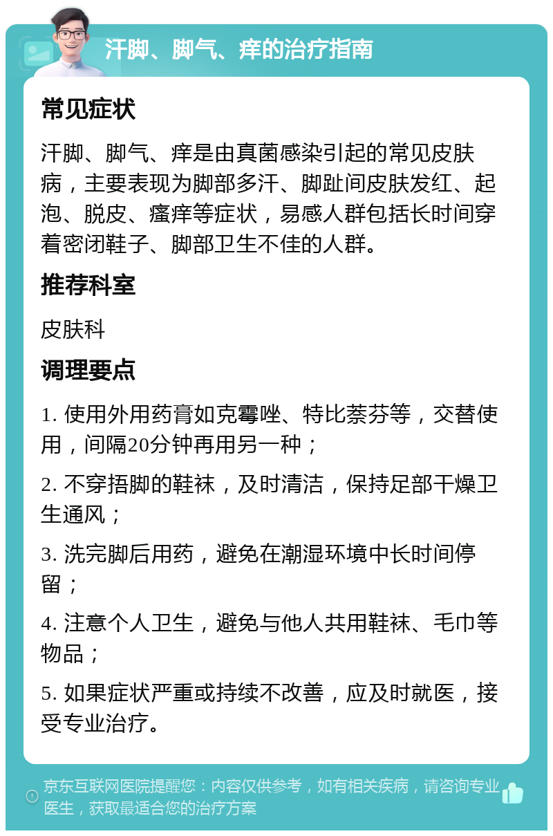 汗脚、脚气、痒的治疗指南 常见症状 汗脚、脚气、痒是由真菌感染引起的常见皮肤病，主要表现为脚部多汗、脚趾间皮肤发红、起泡、脱皮、瘙痒等症状，易感人群包括长时间穿着密闭鞋子、脚部卫生不佳的人群。 推荐科室 皮肤科 调理要点 1. 使用外用药膏如克霉唑、特比萘芬等，交替使用，间隔20分钟再用另一种； 2. 不穿捂脚的鞋袜，及时清洁，保持足部干燥卫生通风； 3. 洗完脚后用药，避免在潮湿环境中长时间停留； 4. 注意个人卫生，避免与他人共用鞋袜、毛巾等物品； 5. 如果症状严重或持续不改善，应及时就医，接受专业治疗。