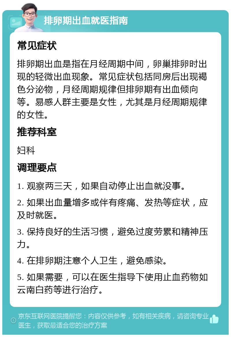 排卵期出血就医指南 常见症状 排卵期出血是指在月经周期中间，卵巢排卵时出现的轻微出血现象。常见症状包括同房后出现褐色分泌物，月经周期规律但排卵期有出血倾向等。易感人群主要是女性，尤其是月经周期规律的女性。 推荐科室 妇科 调理要点 1. 观察两三天，如果自动停止出血就没事。 2. 如果出血量增多或伴有疼痛、发热等症状，应及时就医。 3. 保持良好的生活习惯，避免过度劳累和精神压力。 4. 在排卵期注意个人卫生，避免感染。 5. 如果需要，可以在医生指导下使用止血药物如云南白药等进行治疗。