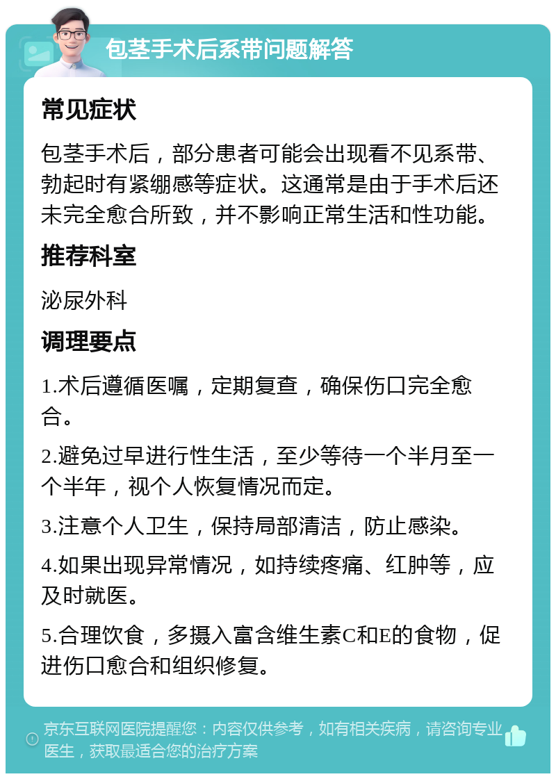 包茎手术后系带问题解答 常见症状 包茎手术后，部分患者可能会出现看不见系带、勃起时有紧绷感等症状。这通常是由于手术后还未完全愈合所致，并不影响正常生活和性功能。 推荐科室 泌尿外科 调理要点 1.术后遵循医嘱，定期复查，确保伤口完全愈合。 2.避免过早进行性生活，至少等待一个半月至一个半年，视个人恢复情况而定。 3.注意个人卫生，保持局部清洁，防止感染。 4.如果出现异常情况，如持续疼痛、红肿等，应及时就医。 5.合理饮食，多摄入富含维生素C和E的食物，促进伤口愈合和组织修复。