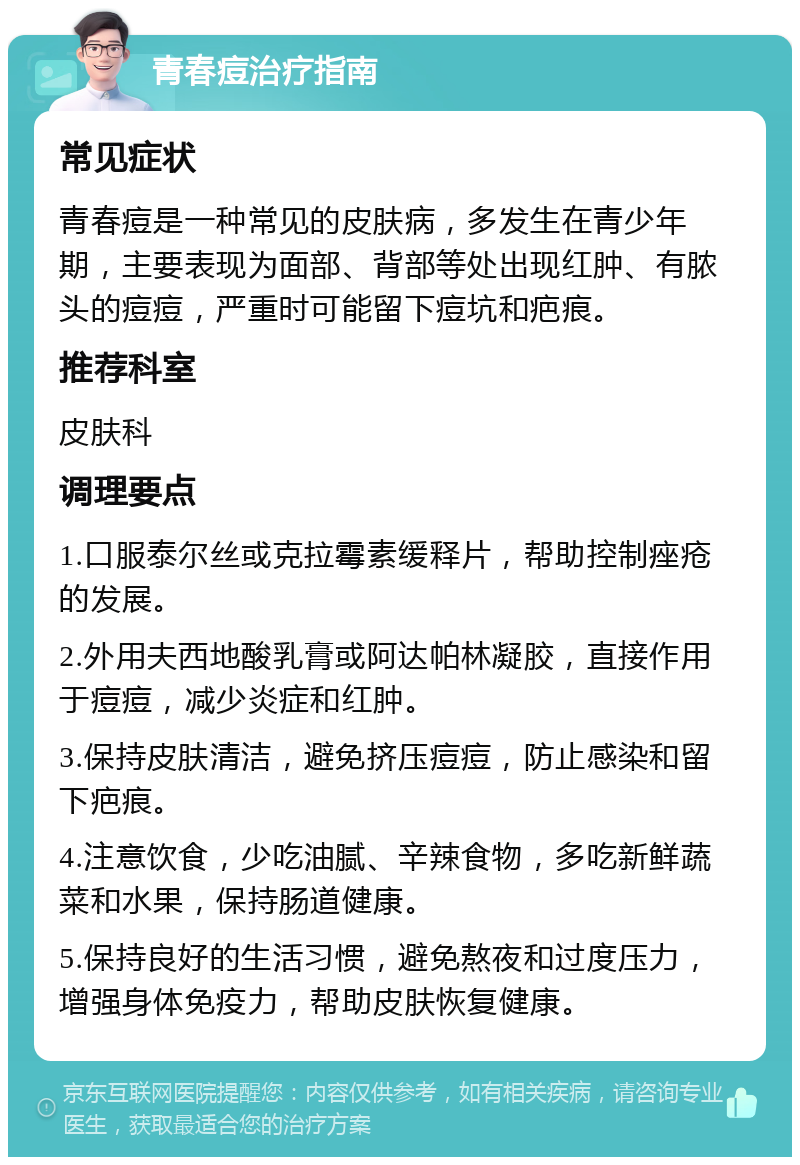 青春痘治疗指南 常见症状 青春痘是一种常见的皮肤病，多发生在青少年期，主要表现为面部、背部等处出现红肿、有脓头的痘痘，严重时可能留下痘坑和疤痕。 推荐科室 皮肤科 调理要点 1.口服泰尔丝或克拉霉素缓释片，帮助控制痤疮的发展。 2.外用夫西地酸乳膏或阿达帕林凝胶，直接作用于痘痘，减少炎症和红肿。 3.保持皮肤清洁，避免挤压痘痘，防止感染和留下疤痕。 4.注意饮食，少吃油腻、辛辣食物，多吃新鲜蔬菜和水果，保持肠道健康。 5.保持良好的生活习惯，避免熬夜和过度压力，增强身体免疫力，帮助皮肤恢复健康。