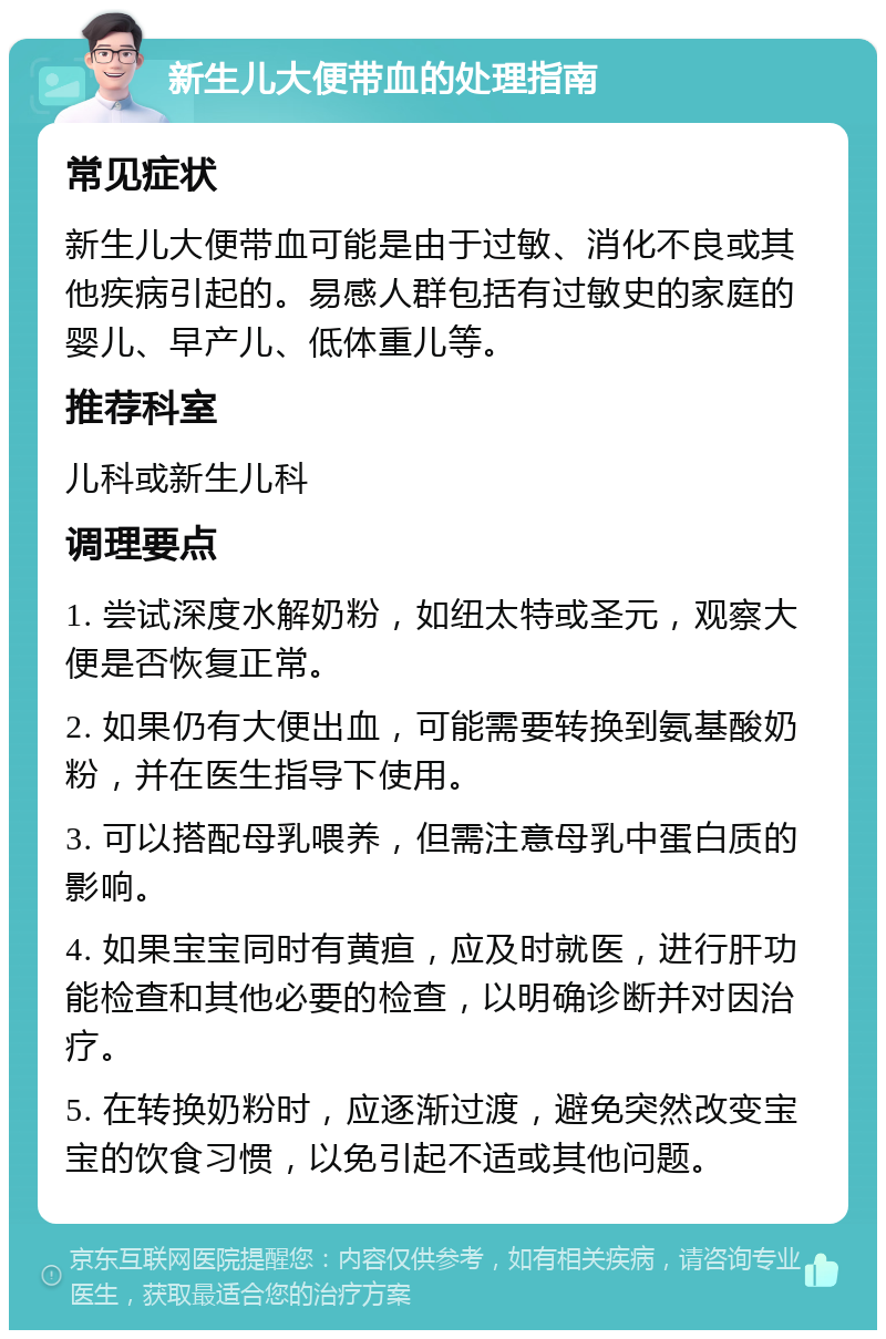 新生儿大便带血的处理指南 常见症状 新生儿大便带血可能是由于过敏、消化不良或其他疾病引起的。易感人群包括有过敏史的家庭的婴儿、早产儿、低体重儿等。 推荐科室 儿科或新生儿科 调理要点 1. 尝试深度水解奶粉，如纽太特或圣元，观察大便是否恢复正常。 2. 如果仍有大便出血，可能需要转换到氨基酸奶粉，并在医生指导下使用。 3. 可以搭配母乳喂养，但需注意母乳中蛋白质的影响。 4. 如果宝宝同时有黄疸，应及时就医，进行肝功能检查和其他必要的检查，以明确诊断并对因治疗。 5. 在转换奶粉时，应逐渐过渡，避免突然改变宝宝的饮食习惯，以免引起不适或其他问题。