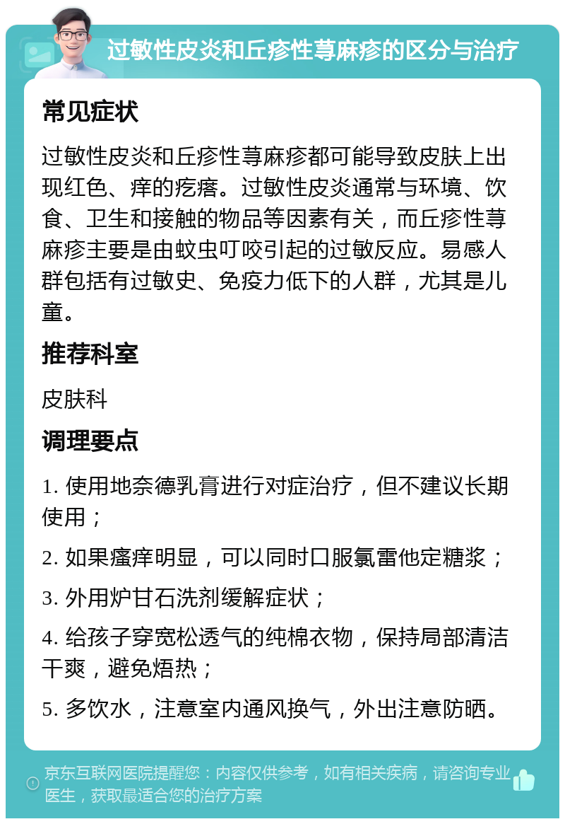 过敏性皮炎和丘疹性荨麻疹的区分与治疗 常见症状 过敏性皮炎和丘疹性荨麻疹都可能导致皮肤上出现红色、痒的疙瘩。过敏性皮炎通常与环境、饮食、卫生和接触的物品等因素有关，而丘疹性荨麻疹主要是由蚊虫叮咬引起的过敏反应。易感人群包括有过敏史、免疫力低下的人群，尤其是儿童。 推荐科室 皮肤科 调理要点 1. 使用地奈德乳膏进行对症治疗，但不建议长期使用； 2. 如果瘙痒明显，可以同时口服氯雷他定糖浆； 3. 外用炉甘石洗剂缓解症状； 4. 给孩子穿宽松透气的纯棉衣物，保持局部清洁干爽，避免焐热； 5. 多饮水，注意室内通风换气，外出注意防晒。