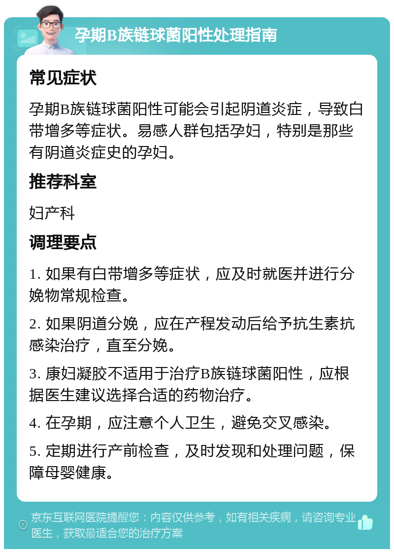 孕期B族链球菌阳性处理指南 常见症状 孕期B族链球菌阳性可能会引起阴道炎症，导致白带增多等症状。易感人群包括孕妇，特别是那些有阴道炎症史的孕妇。 推荐科室 妇产科 调理要点 1. 如果有白带增多等症状，应及时就医并进行分娩物常规检查。 2. 如果阴道分娩，应在产程发动后给予抗生素抗感染治疗，直至分娩。 3. 康妇凝胶不适用于治疗B族链球菌阳性，应根据医生建议选择合适的药物治疗。 4. 在孕期，应注意个人卫生，避免交叉感染。 5. 定期进行产前检查，及时发现和处理问题，保障母婴健康。