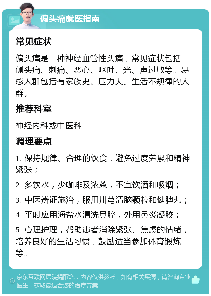 偏头痛就医指南 常见症状 偏头痛是一种神经血管性头痛，常见症状包括一侧头痛、刺痛、恶心、呕吐、光、声过敏等。易感人群包括有家族史、压力大、生活不规律的人群。 推荐科室 神经内科或中医科 调理要点 1. 保持规律、合理的饮食，避免过度劳累和精神紧张； 2. 多饮水，少咖啡及浓茶，不宜饮酒和吸烟； 3. 中医辨证施治，服用川芎清脑颗粒和健脾丸； 4. 平时应用海盐水清洗鼻腔，外用鼻炎凝胶； 5. 心理护理，帮助患者消除紧张、焦虑的情绪，培养良好的生活习惯，鼓励适当参加体育锻炼等。