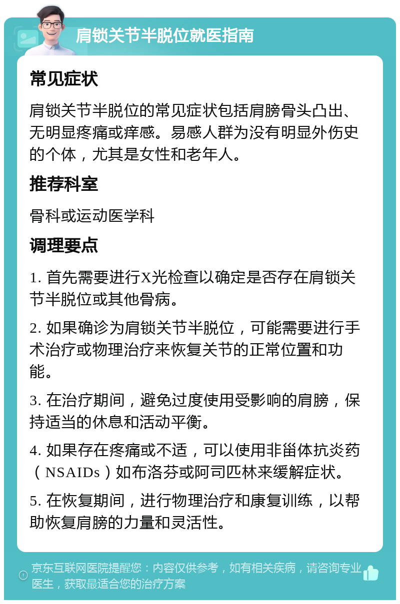 肩锁关节半脱位就医指南 常见症状 肩锁关节半脱位的常见症状包括肩膀骨头凸出、无明显疼痛或痒感。易感人群为没有明显外伤史的个体，尤其是女性和老年人。 推荐科室 骨科或运动医学科 调理要点 1. 首先需要进行X光检查以确定是否存在肩锁关节半脱位或其他骨病。 2. 如果确诊为肩锁关节半脱位，可能需要进行手术治疗或物理治疗来恢复关节的正常位置和功能。 3. 在治疗期间，避免过度使用受影响的肩膀，保持适当的休息和活动平衡。 4. 如果存在疼痛或不适，可以使用非甾体抗炎药（NSAIDs）如布洛芬或阿司匹林来缓解症状。 5. 在恢复期间，进行物理治疗和康复训练，以帮助恢复肩膀的力量和灵活性。