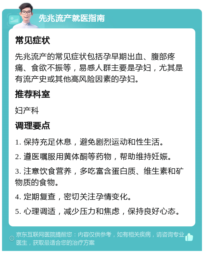 先兆流产就医指南 常见症状 先兆流产的常见症状包括孕早期出血、腹部疼痛、食欲不振等，易感人群主要是孕妇，尤其是有流产史或其他高风险因素的孕妇。 推荐科室 妇产科 调理要点 1. 保持充足休息，避免剧烈运动和性生活。 2. 遵医嘱服用黄体酮等药物，帮助维持妊娠。 3. 注意饮食营养，多吃富含蛋白质、维生素和矿物质的食物。 4. 定期复查，密切关注孕情变化。 5. 心理调适，减少压力和焦虑，保持良好心态。