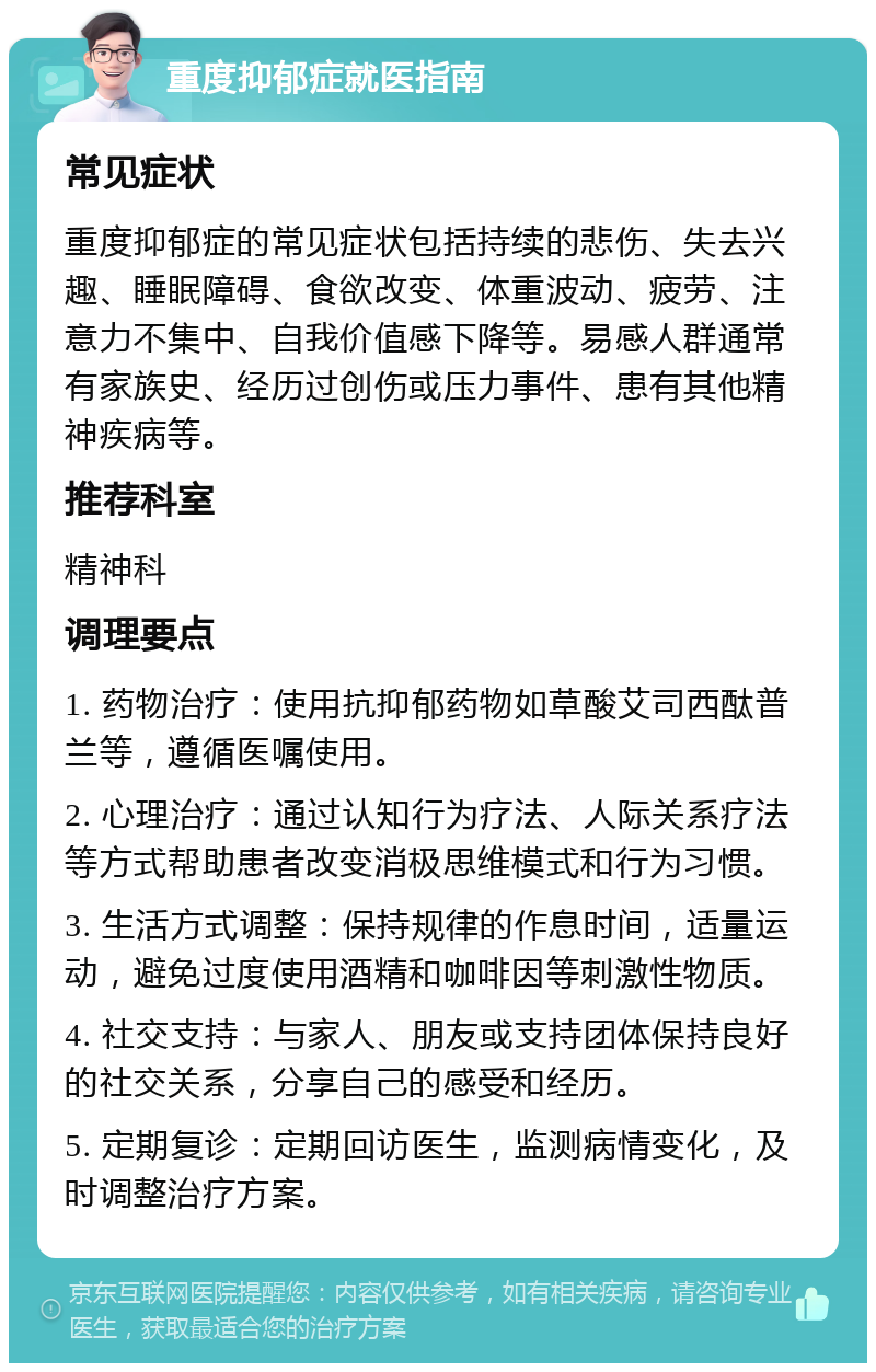 重度抑郁症就医指南 常见症状 重度抑郁症的常见症状包括持续的悲伤、失去兴趣、睡眠障碍、食欲改变、体重波动、疲劳、注意力不集中、自我价值感下降等。易感人群通常有家族史、经历过创伤或压力事件、患有其他精神疾病等。 推荐科室 精神科 调理要点 1. 药物治疗：使用抗抑郁药物如草酸艾司西酞普兰等，遵循医嘱使用。 2. 心理治疗：通过认知行为疗法、人际关系疗法等方式帮助患者改变消极思维模式和行为习惯。 3. 生活方式调整：保持规律的作息时间，适量运动，避免过度使用酒精和咖啡因等刺激性物质。 4. 社交支持：与家人、朋友或支持团体保持良好的社交关系，分享自己的感受和经历。 5. 定期复诊：定期回访医生，监测病情变化，及时调整治疗方案。