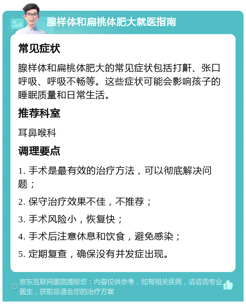 腺样体和扁桃体肥大就医指南 常见症状 腺样体和扁桃体肥大的常见症状包括打鼾、张口呼吸、呼吸不畅等。这些症状可能会影响孩子的睡眠质量和日常生活。 推荐科室 耳鼻喉科 调理要点 1. 手术是最有效的治疗方法，可以彻底解决问题； 2. 保守治疗效果不佳，不推荐； 3. 手术风险小，恢复快； 4. 手术后注意休息和饮食，避免感染； 5. 定期复查，确保没有并发症出现。