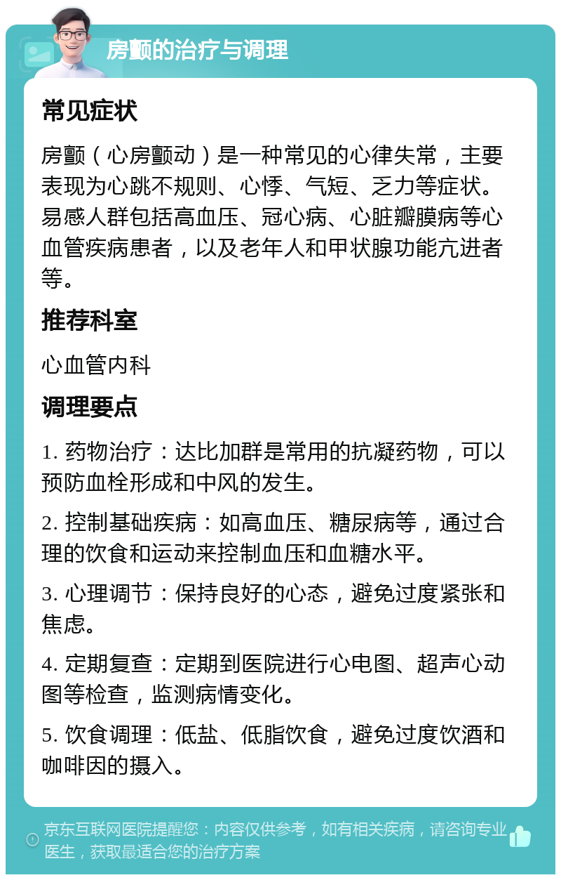 房颤的治疗与调理 常见症状 房颤（心房颤动）是一种常见的心律失常，主要表现为心跳不规则、心悸、气短、乏力等症状。易感人群包括高血压、冠心病、心脏瓣膜病等心血管疾病患者，以及老年人和甲状腺功能亢进者等。 推荐科室 心血管内科 调理要点 1. 药物治疗：达比加群是常用的抗凝药物，可以预防血栓形成和中风的发生。 2. 控制基础疾病：如高血压、糖尿病等，通过合理的饮食和运动来控制血压和血糖水平。 3. 心理调节：保持良好的心态，避免过度紧张和焦虑。 4. 定期复查：定期到医院进行心电图、超声心动图等检查，监测病情变化。 5. 饮食调理：低盐、低脂饮食，避免过度饮酒和咖啡因的摄入。