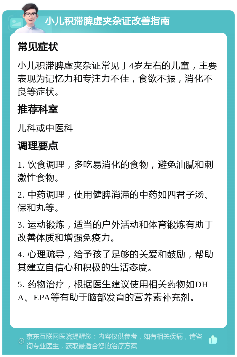 小儿积滞脾虚夹杂证改善指南 常见症状 小儿积滞脾虚夹杂证常见于4岁左右的儿童，主要表现为记忆力和专注力不佳，食欲不振，消化不良等症状。 推荐科室 儿科或中医科 调理要点 1. 饮食调理，多吃易消化的食物，避免油腻和刺激性食物。 2. 中药调理，使用健脾消滞的中药如四君子汤、保和丸等。 3. 运动锻炼，适当的户外活动和体育锻炼有助于改善体质和增强免疫力。 4. 心理疏导，给予孩子足够的关爱和鼓励，帮助其建立自信心和积极的生活态度。 5. 药物治疗，根据医生建议使用相关药物如DHA、EPA等有助于脑部发育的营养素补充剂。