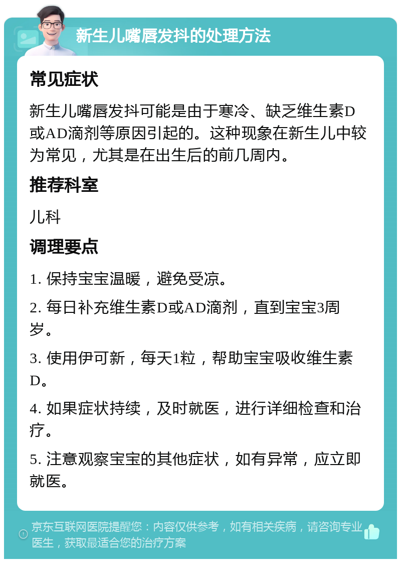 新生儿嘴唇发抖的处理方法 常见症状 新生儿嘴唇发抖可能是由于寒冷、缺乏维生素D或AD滴剂等原因引起的。这种现象在新生儿中较为常见，尤其是在出生后的前几周内。 推荐科室 儿科 调理要点 1. 保持宝宝温暖，避免受凉。 2. 每日补充维生素D或AD滴剂，直到宝宝3周岁。 3. 使用伊可新，每天1粒，帮助宝宝吸收维生素D。 4. 如果症状持续，及时就医，进行详细检查和治疗。 5. 注意观察宝宝的其他症状，如有异常，应立即就医。