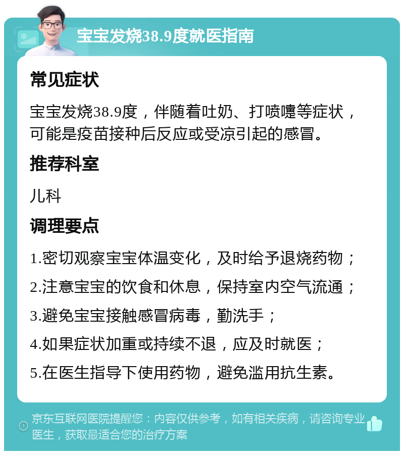 宝宝发烧38.9度就医指南 常见症状 宝宝发烧38.9度，伴随着吐奶、打喷嚏等症状，可能是疫苗接种后反应或受凉引起的感冒。 推荐科室 儿科 调理要点 1.密切观察宝宝体温变化，及时给予退烧药物； 2.注意宝宝的饮食和休息，保持室内空气流通； 3.避免宝宝接触感冒病毒，勤洗手； 4.如果症状加重或持续不退，应及时就医； 5.在医生指导下使用药物，避免滥用抗生素。