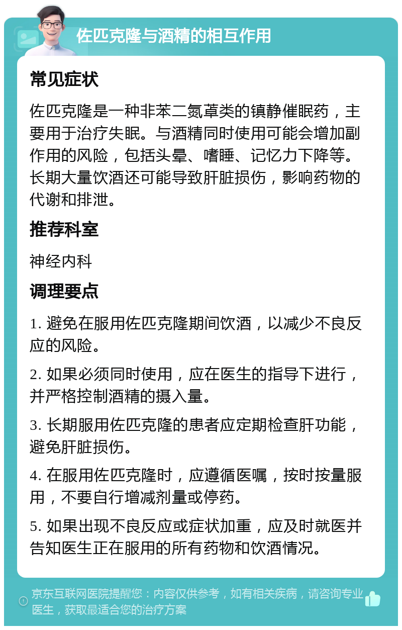 佐匹克隆与酒精的相互作用 常见症状 佐匹克隆是一种非苯二氮䓬类的镇静催眠药，主要用于治疗失眠。与酒精同时使用可能会增加副作用的风险，包括头晕、嗜睡、记忆力下降等。长期大量饮酒还可能导致肝脏损伤，影响药物的代谢和排泄。 推荐科室 神经内科 调理要点 1. 避免在服用佐匹克隆期间饮酒，以减少不良反应的风险。 2. 如果必须同时使用，应在医生的指导下进行，并严格控制酒精的摄入量。 3. 长期服用佐匹克隆的患者应定期检查肝功能，避免肝脏损伤。 4. 在服用佐匹克隆时，应遵循医嘱，按时按量服用，不要自行增减剂量或停药。 5. 如果出现不良反应或症状加重，应及时就医并告知医生正在服用的所有药物和饮酒情况。