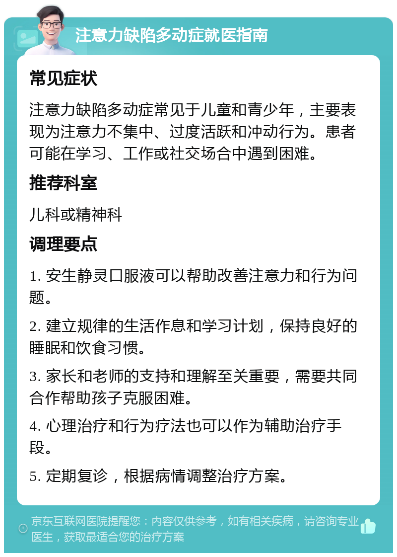 注意力缺陷多动症就医指南 常见症状 注意力缺陷多动症常见于儿童和青少年，主要表现为注意力不集中、过度活跃和冲动行为。患者可能在学习、工作或社交场合中遇到困难。 推荐科室 儿科或精神科 调理要点 1. 安生静灵口服液可以帮助改善注意力和行为问题。 2. 建立规律的生活作息和学习计划，保持良好的睡眠和饮食习惯。 3. 家长和老师的支持和理解至关重要，需要共同合作帮助孩子克服困难。 4. 心理治疗和行为疗法也可以作为辅助治疗手段。 5. 定期复诊，根据病情调整治疗方案。