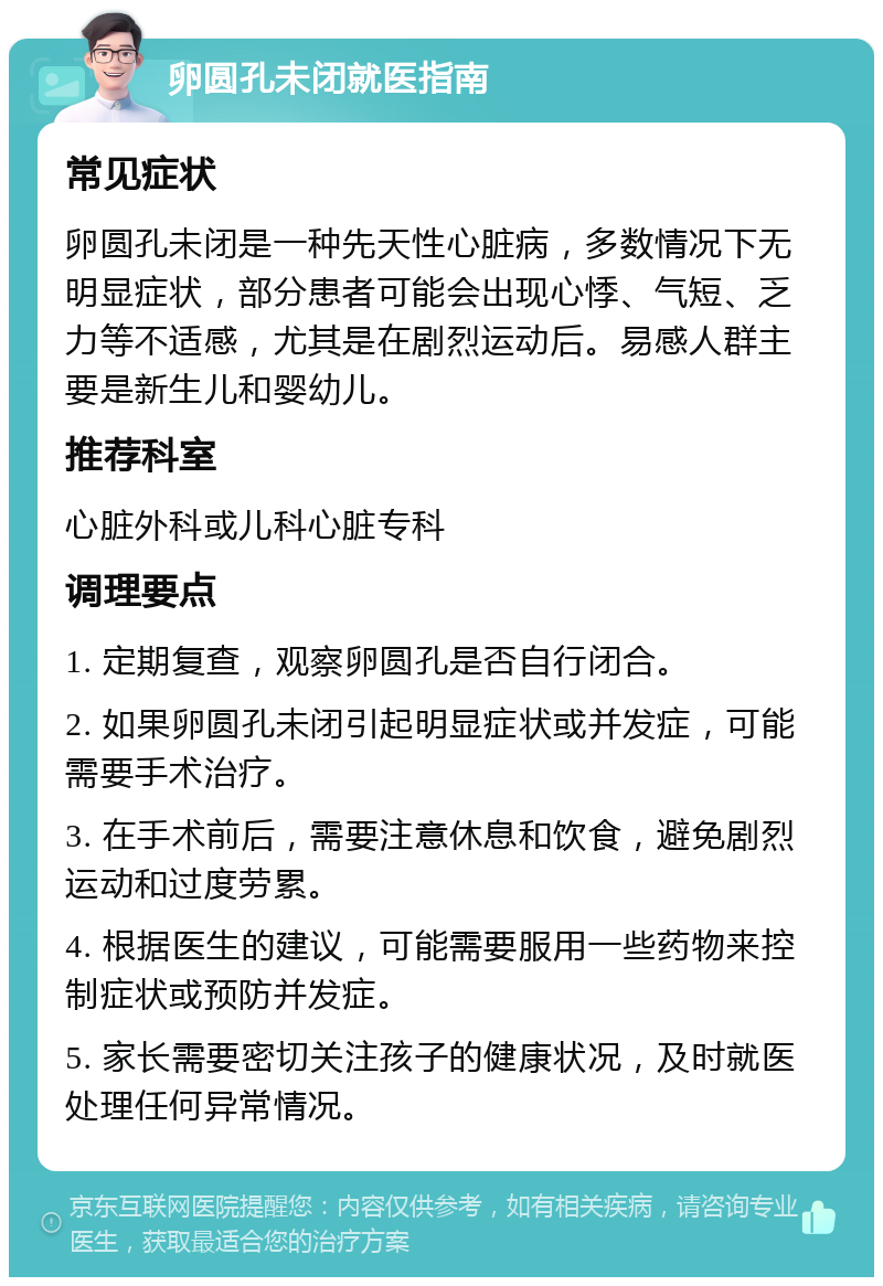 卵圆孔未闭就医指南 常见症状 卵圆孔未闭是一种先天性心脏病，多数情况下无明显症状，部分患者可能会出现心悸、气短、乏力等不适感，尤其是在剧烈运动后。易感人群主要是新生儿和婴幼儿。 推荐科室 心脏外科或儿科心脏专科 调理要点 1. 定期复查，观察卵圆孔是否自行闭合。 2. 如果卵圆孔未闭引起明显症状或并发症，可能需要手术治疗。 3. 在手术前后，需要注意休息和饮食，避免剧烈运动和过度劳累。 4. 根据医生的建议，可能需要服用一些药物来控制症状或预防并发症。 5. 家长需要密切关注孩子的健康状况，及时就医处理任何异常情况。