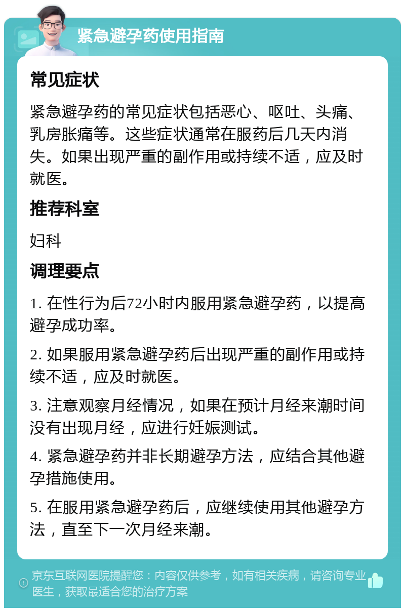 紧急避孕药使用指南 常见症状 紧急避孕药的常见症状包括恶心、呕吐、头痛、乳房胀痛等。这些症状通常在服药后几天内消失。如果出现严重的副作用或持续不适，应及时就医。 推荐科室 妇科 调理要点 1. 在性行为后72小时内服用紧急避孕药，以提高避孕成功率。 2. 如果服用紧急避孕药后出现严重的副作用或持续不适，应及时就医。 3. 注意观察月经情况，如果在预计月经来潮时间没有出现月经，应进行妊娠测试。 4. 紧急避孕药并非长期避孕方法，应结合其他避孕措施使用。 5. 在服用紧急避孕药后，应继续使用其他避孕方法，直至下一次月经来潮。