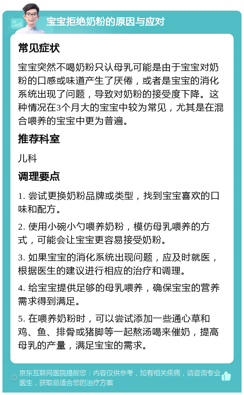 宝宝拒绝奶粉的原因与应对 常见症状 宝宝突然不喝奶粉只认母乳可能是由于宝宝对奶粉的口感或味道产生了厌倦，或者是宝宝的消化系统出现了问题，导致对奶粉的接受度下降。这种情况在3个月大的宝宝中较为常见，尤其是在混合喂养的宝宝中更为普遍。 推荐科室 儿科 调理要点 1. 尝试更换奶粉品牌或类型，找到宝宝喜欢的口味和配方。 2. 使用小碗小勺喂养奶粉，模仿母乳喂养的方式，可能会让宝宝更容易接受奶粉。 3. 如果宝宝的消化系统出现问题，应及时就医，根据医生的建议进行相应的治疗和调理。 4. 给宝宝提供足够的母乳喂养，确保宝宝的营养需求得到满足。 5. 在喂养奶粉时，可以尝试添加一些通心草和鸡、鱼、排骨或猪脚等一起熬汤喝来催奶，提高母乳的产量，满足宝宝的需求。