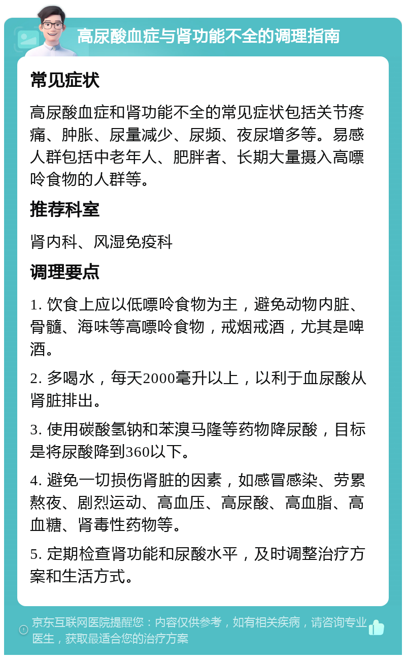 高尿酸血症与肾功能不全的调理指南 常见症状 高尿酸血症和肾功能不全的常见症状包括关节疼痛、肿胀、尿量减少、尿频、夜尿增多等。易感人群包括中老年人、肥胖者、长期大量摄入高嘌呤食物的人群等。 推荐科室 肾内科、风湿免疫科 调理要点 1. 饮食上应以低嘌呤食物为主，避免动物内脏、骨髓、海味等高嘌呤食物，戒烟戒酒，尤其是啤酒。 2. 多喝水，每天2000毫升以上，以利于血尿酸从肾脏排出。 3. 使用碳酸氢钠和苯溴马隆等药物降尿酸，目标是将尿酸降到360以下。 4. 避免一切损伤肾脏的因素，如感冒感染、劳累熬夜、剧烈运动、高血压、高尿酸、高血脂、高血糖、肾毒性药物等。 5. 定期检查肾功能和尿酸水平，及时调整治疗方案和生活方式。