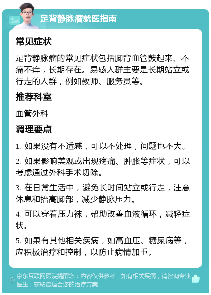 足背静脉瘤就医指南 常见症状 足背静脉瘤的常见症状包括脚背血管鼓起来、不痛不痒，长期存在。易感人群主要是长期站立或行走的人群，例如教师、服务员等。 推荐科室 血管外科 调理要点 1. 如果没有不适感，可以不处理，问题也不大。 2. 如果影响美观或出现疼痛、肿胀等症状，可以考虑通过外科手术切除。 3. 在日常生活中，避免长时间站立或行走，注意休息和抬高脚部，减少静脉压力。 4. 可以穿着压力袜，帮助改善血液循环，减轻症状。 5. 如果有其他相关疾病，如高血压、糖尿病等，应积极治疗和控制，以防止病情加重。