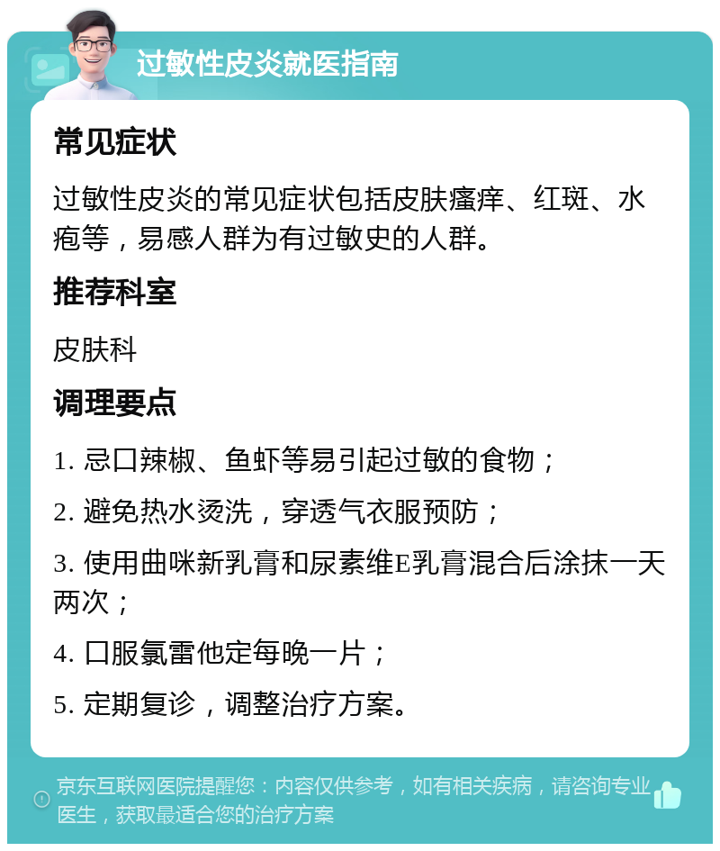 过敏性皮炎就医指南 常见症状 过敏性皮炎的常见症状包括皮肤瘙痒、红斑、水疱等，易感人群为有过敏史的人群。 推荐科室 皮肤科 调理要点 1. 忌口辣椒、鱼虾等易引起过敏的食物； 2. 避免热水烫洗，穿透气衣服预防； 3. 使用曲咪新乳膏和尿素维E乳膏混合后涂抹一天两次； 4. 口服氯雷他定每晚一片； 5. 定期复诊，调整治疗方案。