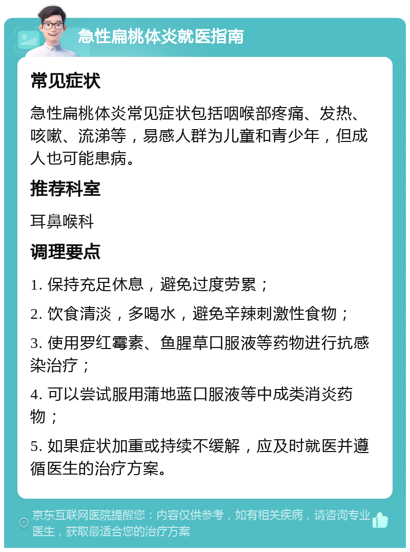 急性扁桃体炎就医指南 常见症状 急性扁桃体炎常见症状包括咽喉部疼痛、发热、咳嗽、流涕等，易感人群为儿童和青少年，但成人也可能患病。 推荐科室 耳鼻喉科 调理要点 1. 保持充足休息，避免过度劳累； 2. 饮食清淡，多喝水，避免辛辣刺激性食物； 3. 使用罗红霉素、鱼腥草口服液等药物进行抗感染治疗； 4. 可以尝试服用蒲地蓝口服液等中成类消炎药物； 5. 如果症状加重或持续不缓解，应及时就医并遵循医生的治疗方案。