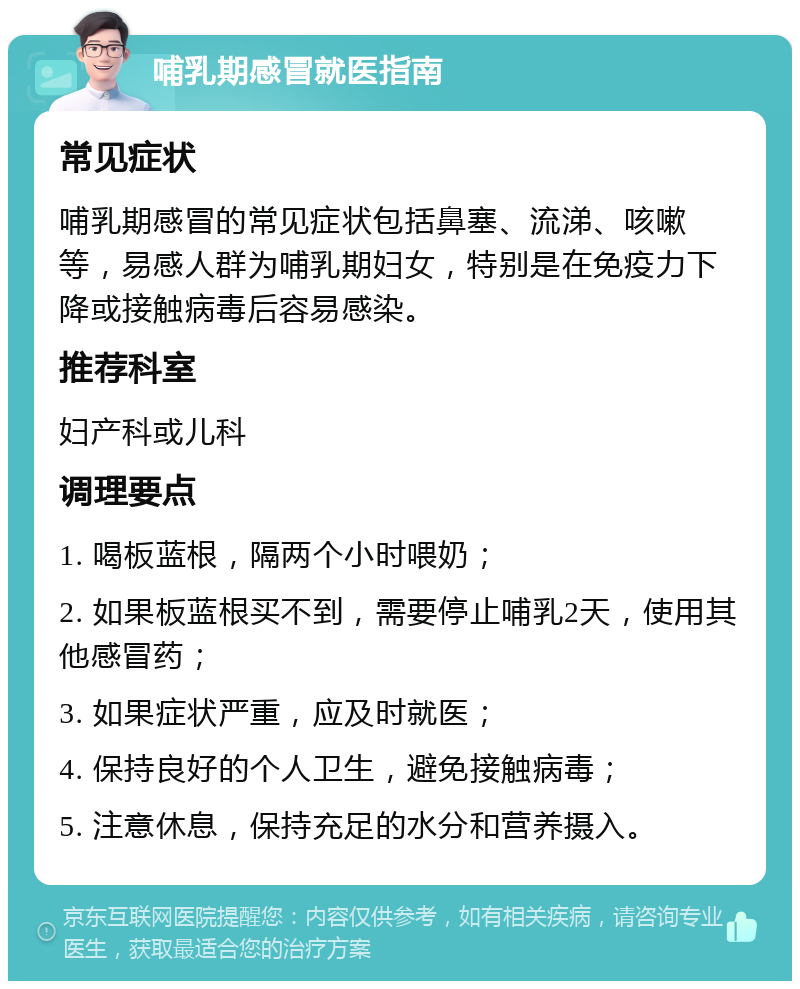 哺乳期感冒就医指南 常见症状 哺乳期感冒的常见症状包括鼻塞、流涕、咳嗽等，易感人群为哺乳期妇女，特别是在免疫力下降或接触病毒后容易感染。 推荐科室 妇产科或儿科 调理要点 1. 喝板蓝根，隔两个小时喂奶； 2. 如果板蓝根买不到，需要停止哺乳2天，使用其他感冒药； 3. 如果症状严重，应及时就医； 4. 保持良好的个人卫生，避免接触病毒； 5. 注意休息，保持充足的水分和营养摄入。