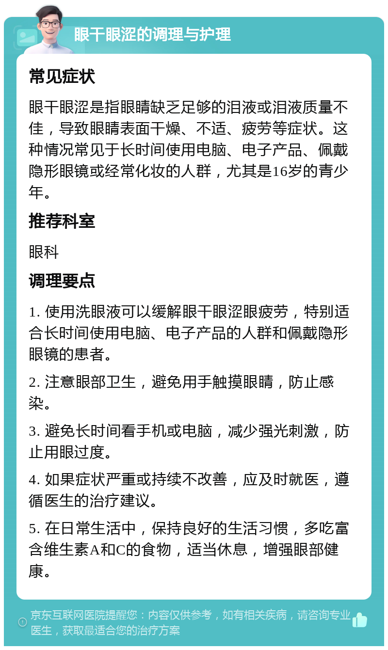 眼干眼涩的调理与护理 常见症状 眼干眼涩是指眼睛缺乏足够的泪液或泪液质量不佳，导致眼睛表面干燥、不适、疲劳等症状。这种情况常见于长时间使用电脑、电子产品、佩戴隐形眼镜或经常化妆的人群，尤其是16岁的青少年。 推荐科室 眼科 调理要点 1. 使用洗眼液可以缓解眼干眼涩眼疲劳，特别适合长时间使用电脑、电子产品的人群和佩戴隐形眼镜的患者。 2. 注意眼部卫生，避免用手触摸眼睛，防止感染。 3. 避免长时间看手机或电脑，减少强光刺激，防止用眼过度。 4. 如果症状严重或持续不改善，应及时就医，遵循医生的治疗建议。 5. 在日常生活中，保持良好的生活习惯，多吃富含维生素A和C的食物，适当休息，增强眼部健康。