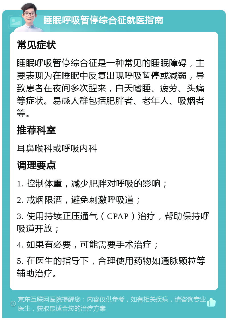 睡眠呼吸暂停综合征就医指南 常见症状 睡眠呼吸暂停综合征是一种常见的睡眠障碍，主要表现为在睡眠中反复出现呼吸暂停或减弱，导致患者在夜间多次醒来，白天嗜睡、疲劳、头痛等症状。易感人群包括肥胖者、老年人、吸烟者等。 推荐科室 耳鼻喉科或呼吸内科 调理要点 1. 控制体重，减少肥胖对呼吸的影响； 2. 戒烟限酒，避免刺激呼吸道； 3. 使用持续正压通气（CPAP）治疗，帮助保持呼吸道开放； 4. 如果有必要，可能需要手术治疗； 5. 在医生的指导下，合理使用药物如通脉颗粒等辅助治疗。