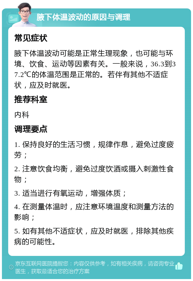 腋下体温波动的原因与调理 常见症状 腋下体温波动可能是正常生理现象，也可能与环境、饮食、运动等因素有关。一般来说，36.3到37.2℃的体温范围是正常的。若伴有其他不适症状，应及时就医。 推荐科室 内科 调理要点 1. 保持良好的生活习惯，规律作息，避免过度疲劳； 2. 注意饮食均衡，避免过度饮酒或摄入刺激性食物； 3. 适当进行有氧运动，增强体质； 4. 在测量体温时，应注意环境温度和测量方法的影响； 5. 如有其他不适症状，应及时就医，排除其他疾病的可能性。