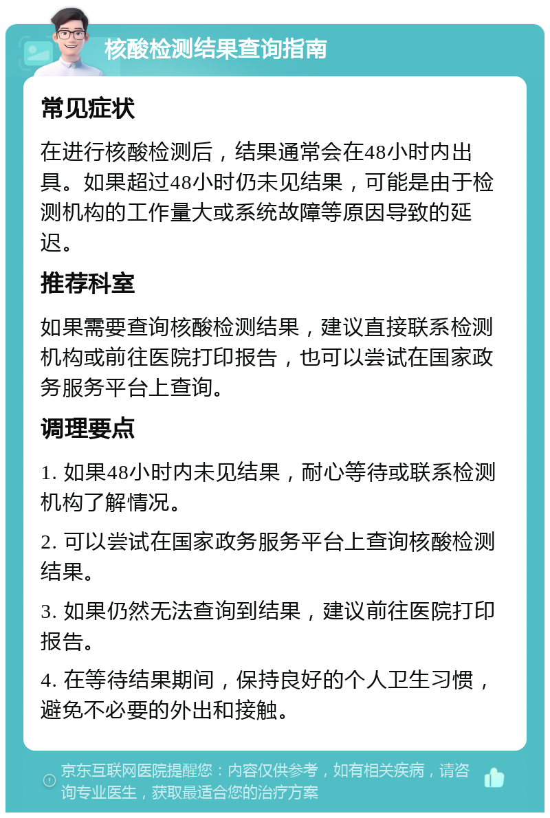 核酸检测结果查询指南 常见症状 在进行核酸检测后，结果通常会在48小时内出具。如果超过48小时仍未见结果，可能是由于检测机构的工作量大或系统故障等原因导致的延迟。 推荐科室 如果需要查询核酸检测结果，建议直接联系检测机构或前往医院打印报告，也可以尝试在国家政务服务平台上查询。 调理要点 1. 如果48小时内未见结果，耐心等待或联系检测机构了解情况。 2. 可以尝试在国家政务服务平台上查询核酸检测结果。 3. 如果仍然无法查询到结果，建议前往医院打印报告。 4. 在等待结果期间，保持良好的个人卫生习惯，避免不必要的外出和接触。