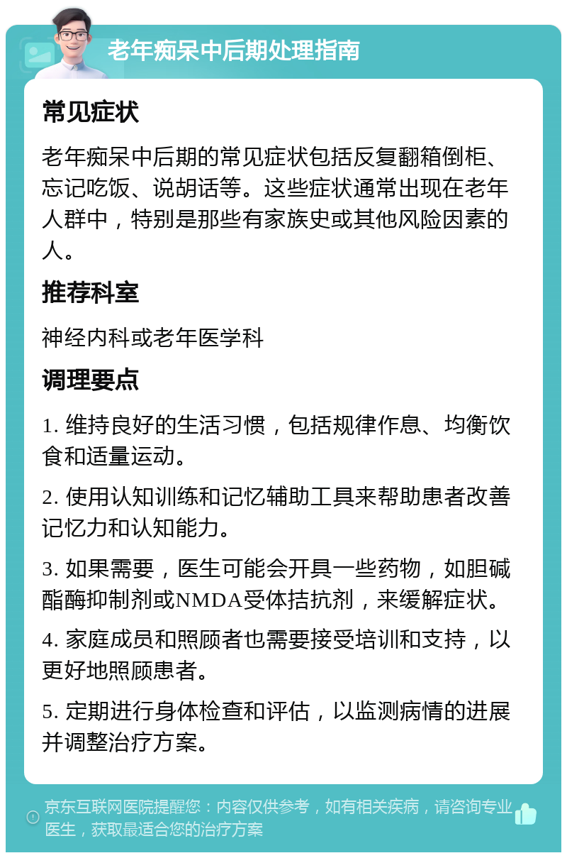 老年痴呆中后期处理指南 常见症状 老年痴呆中后期的常见症状包括反复翻箱倒柜、忘记吃饭、说胡话等。这些症状通常出现在老年人群中，特别是那些有家族史或其他风险因素的人。 推荐科室 神经内科或老年医学科 调理要点 1. 维持良好的生活习惯，包括规律作息、均衡饮食和适量运动。 2. 使用认知训练和记忆辅助工具来帮助患者改善记忆力和认知能力。 3. 如果需要，医生可能会开具一些药物，如胆碱酯酶抑制剂或NMDA受体拮抗剂，来缓解症状。 4. 家庭成员和照顾者也需要接受培训和支持，以更好地照顾患者。 5. 定期进行身体检查和评估，以监测病情的进展并调整治疗方案。