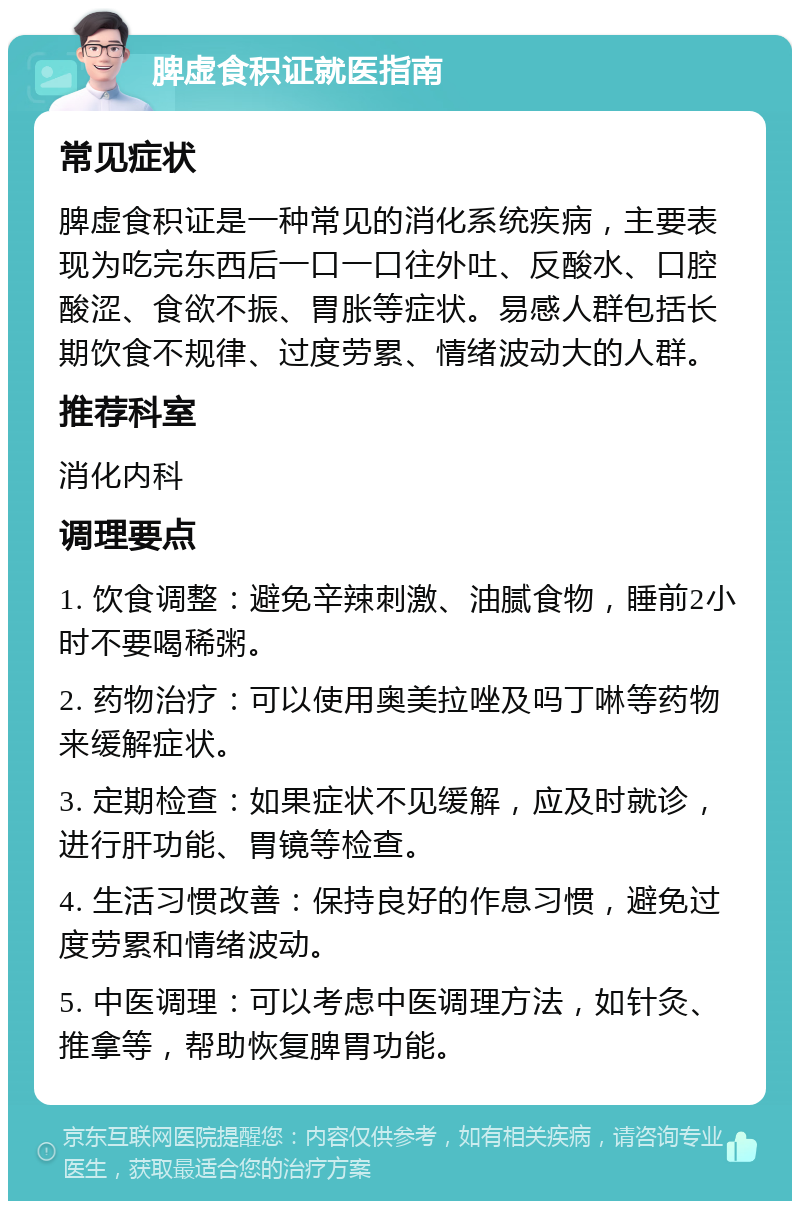 脾虚食积证就医指南 常见症状 脾虚食积证是一种常见的消化系统疾病，主要表现为吃完东西后一口一口往外吐、反酸水、口腔酸涩、食欲不振、胃胀等症状。易感人群包括长期饮食不规律、过度劳累、情绪波动大的人群。 推荐科室 消化内科 调理要点 1. 饮食调整：避免辛辣刺激、油腻食物，睡前2小时不要喝稀粥。 2. 药物治疗：可以使用奥美拉唑及吗丁啉等药物来缓解症状。 3. 定期检查：如果症状不见缓解，应及时就诊，进行肝功能、胃镜等检查。 4. 生活习惯改善：保持良好的作息习惯，避免过度劳累和情绪波动。 5. 中医调理：可以考虑中医调理方法，如针灸、推拿等，帮助恢复脾胃功能。