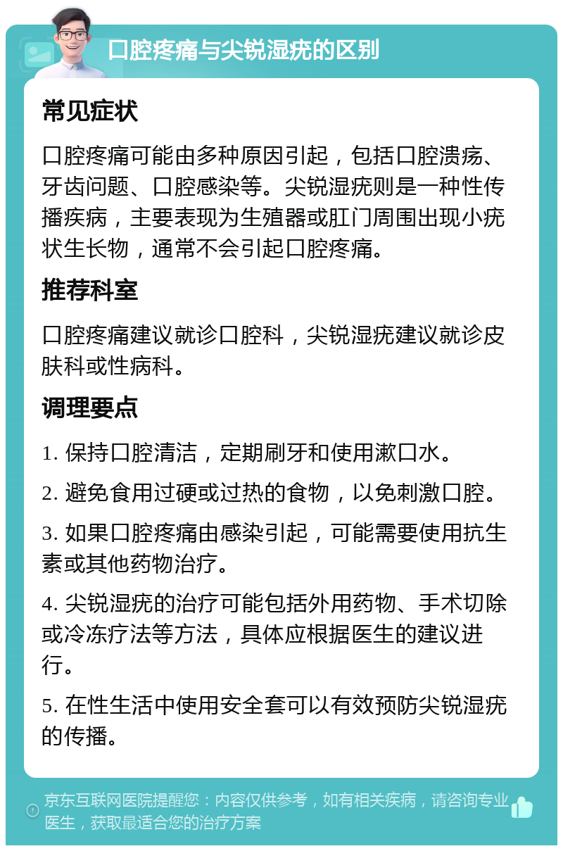 口腔疼痛与尖锐湿疣的区别 常见症状 口腔疼痛可能由多种原因引起，包括口腔溃疡、牙齿问题、口腔感染等。尖锐湿疣则是一种性传播疾病，主要表现为生殖器或肛门周围出现小疣状生长物，通常不会引起口腔疼痛。 推荐科室 口腔疼痛建议就诊口腔科，尖锐湿疣建议就诊皮肤科或性病科。 调理要点 1. 保持口腔清洁，定期刷牙和使用漱口水。 2. 避免食用过硬或过热的食物，以免刺激口腔。 3. 如果口腔疼痛由感染引起，可能需要使用抗生素或其他药物治疗。 4. 尖锐湿疣的治疗可能包括外用药物、手术切除或冷冻疗法等方法，具体应根据医生的建议进行。 5. 在性生活中使用安全套可以有效预防尖锐湿疣的传播。