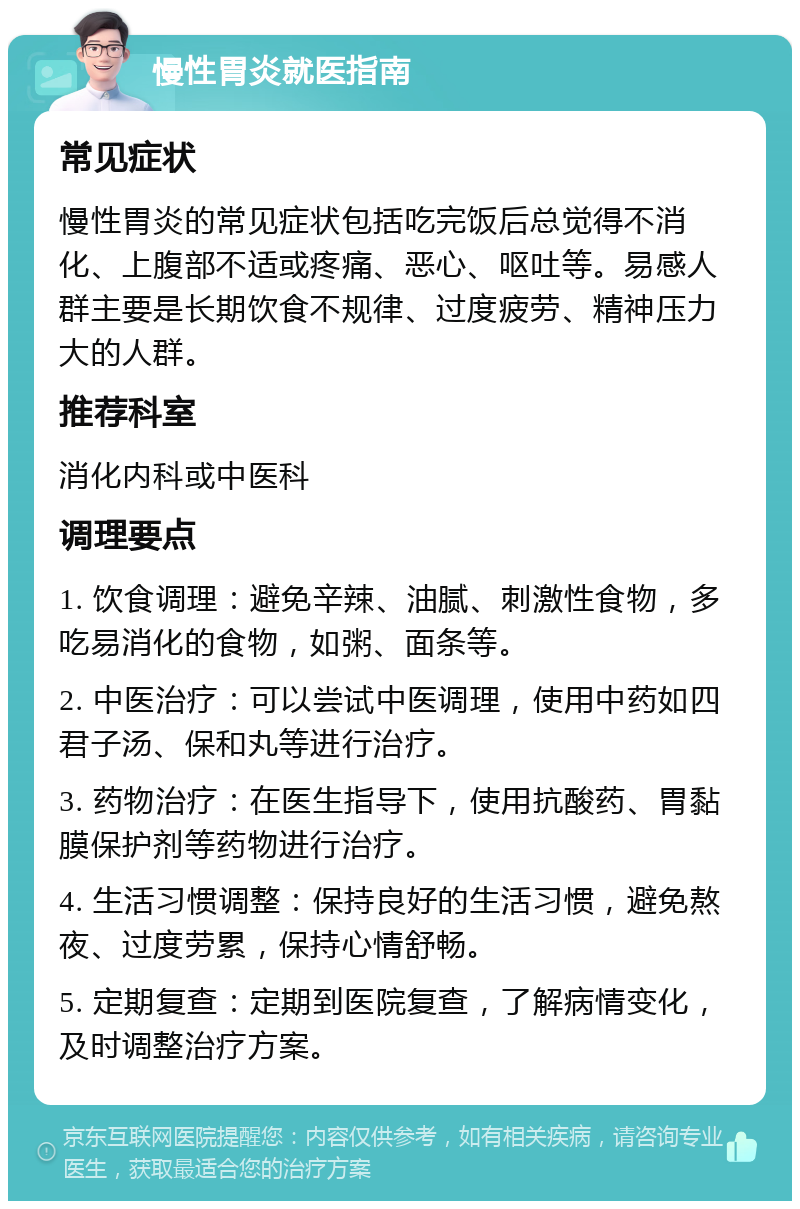 慢性胃炎就医指南 常见症状 慢性胃炎的常见症状包括吃完饭后总觉得不消化、上腹部不适或疼痛、恶心、呕吐等。易感人群主要是长期饮食不规律、过度疲劳、精神压力大的人群。 推荐科室 消化内科或中医科 调理要点 1. 饮食调理：避免辛辣、油腻、刺激性食物，多吃易消化的食物，如粥、面条等。 2. 中医治疗：可以尝试中医调理，使用中药如四君子汤、保和丸等进行治疗。 3. 药物治疗：在医生指导下，使用抗酸药、胃黏膜保护剂等药物进行治疗。 4. 生活习惯调整：保持良好的生活习惯，避免熬夜、过度劳累，保持心情舒畅。 5. 定期复查：定期到医院复查，了解病情变化，及时调整治疗方案。