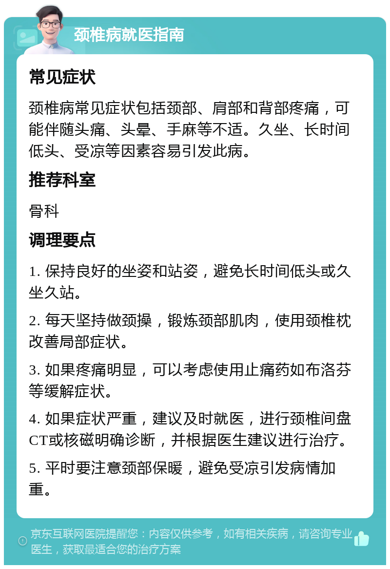 颈椎病就医指南 常见症状 颈椎病常见症状包括颈部、肩部和背部疼痛，可能伴随头痛、头晕、手麻等不适。久坐、长时间低头、受凉等因素容易引发此病。 推荐科室 骨科 调理要点 1. 保持良好的坐姿和站姿，避免长时间低头或久坐久站。 2. 每天坚持做颈操，锻炼颈部肌肉，使用颈椎枕改善局部症状。 3. 如果疼痛明显，可以考虑使用止痛药如布洛芬等缓解症状。 4. 如果症状严重，建议及时就医，进行颈椎间盘CT或核磁明确诊断，并根据医生建议进行治疗。 5. 平时要注意颈部保暖，避免受凉引发病情加重。