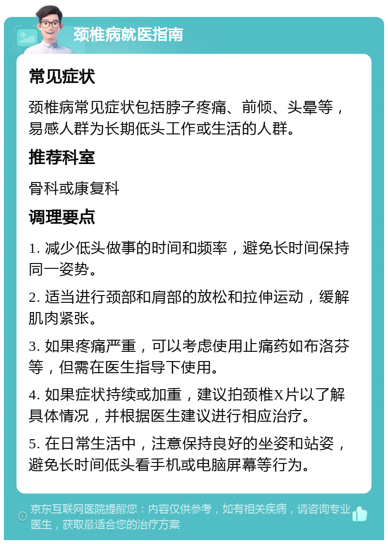 颈椎病就医指南 常见症状 颈椎病常见症状包括脖子疼痛、前倾、头晕等，易感人群为长期低头工作或生活的人群。 推荐科室 骨科或康复科 调理要点 1. 减少低头做事的时间和频率，避免长时间保持同一姿势。 2. 适当进行颈部和肩部的放松和拉伸运动，缓解肌肉紧张。 3. 如果疼痛严重，可以考虑使用止痛药如布洛芬等，但需在医生指导下使用。 4. 如果症状持续或加重，建议拍颈椎X片以了解具体情况，并根据医生建议进行相应治疗。 5. 在日常生活中，注意保持良好的坐姿和站姿，避免长时间低头看手机或电脑屏幕等行为。