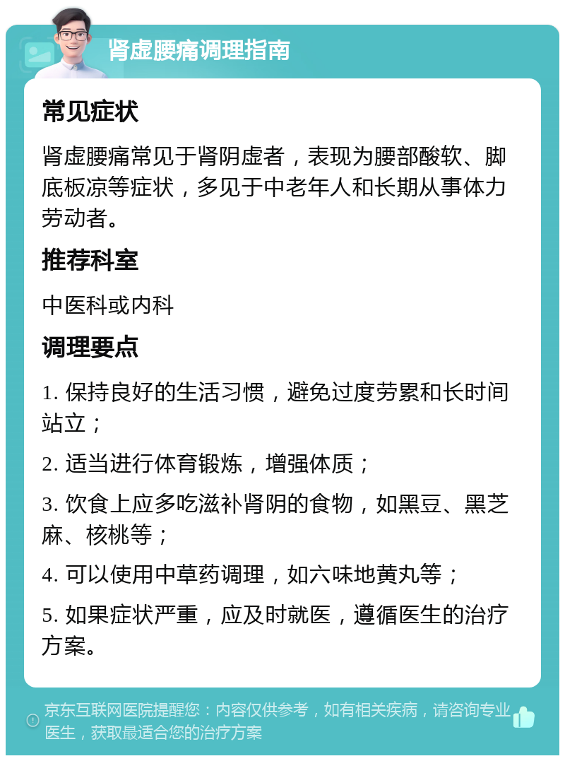 肾虚腰痛调理指南 常见症状 肾虚腰痛常见于肾阴虚者，表现为腰部酸软、脚底板凉等症状，多见于中老年人和长期从事体力劳动者。 推荐科室 中医科或内科 调理要点 1. 保持良好的生活习惯，避免过度劳累和长时间站立； 2. 适当进行体育锻炼，增强体质； 3. 饮食上应多吃滋补肾阴的食物，如黑豆、黑芝麻、核桃等； 4. 可以使用中草药调理，如六味地黄丸等； 5. 如果症状严重，应及时就医，遵循医生的治疗方案。