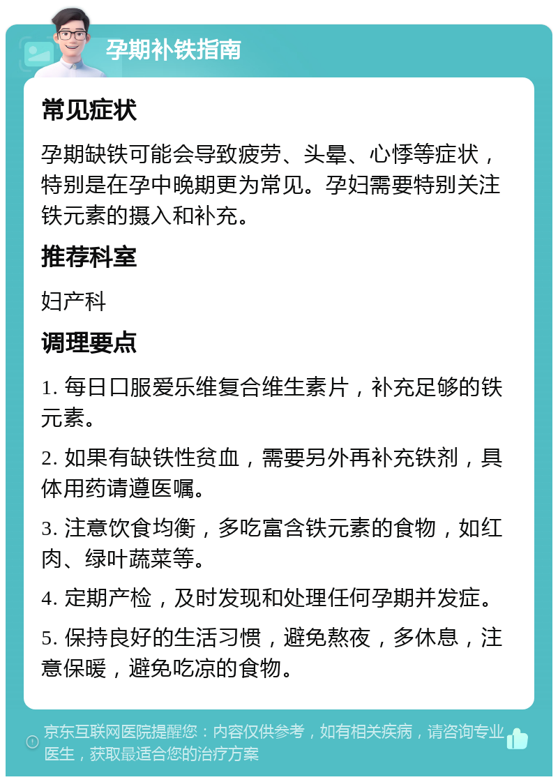 孕期补铁指南 常见症状 孕期缺铁可能会导致疲劳、头晕、心悸等症状，特别是在孕中晚期更为常见。孕妇需要特别关注铁元素的摄入和补充。 推荐科室 妇产科 调理要点 1. 每日口服爱乐维复合维生素片，补充足够的铁元素。 2. 如果有缺铁性贫血，需要另外再补充铁剂，具体用药请遵医嘱。 3. 注意饮食均衡，多吃富含铁元素的食物，如红肉、绿叶蔬菜等。 4. 定期产检，及时发现和处理任何孕期并发症。 5. 保持良好的生活习惯，避免熬夜，多休息，注意保暖，避免吃凉的食物。