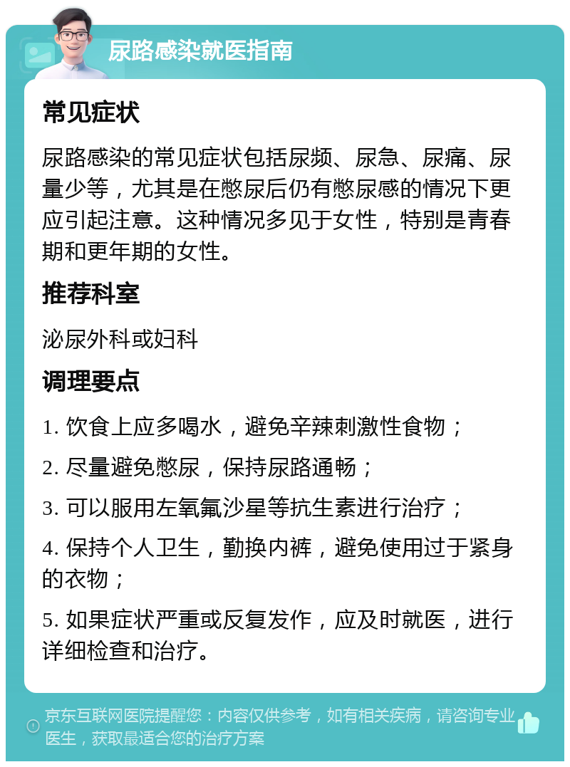 尿路感染就医指南 常见症状 尿路感染的常见症状包括尿频、尿急、尿痛、尿量少等，尤其是在憋尿后仍有憋尿感的情况下更应引起注意。这种情况多见于女性，特别是青春期和更年期的女性。 推荐科室 泌尿外科或妇科 调理要点 1. 饮食上应多喝水，避免辛辣刺激性食物； 2. 尽量避免憋尿，保持尿路通畅； 3. 可以服用左氧氟沙星等抗生素进行治疗； 4. 保持个人卫生，勤换内裤，避免使用过于紧身的衣物； 5. 如果症状严重或反复发作，应及时就医，进行详细检查和治疗。